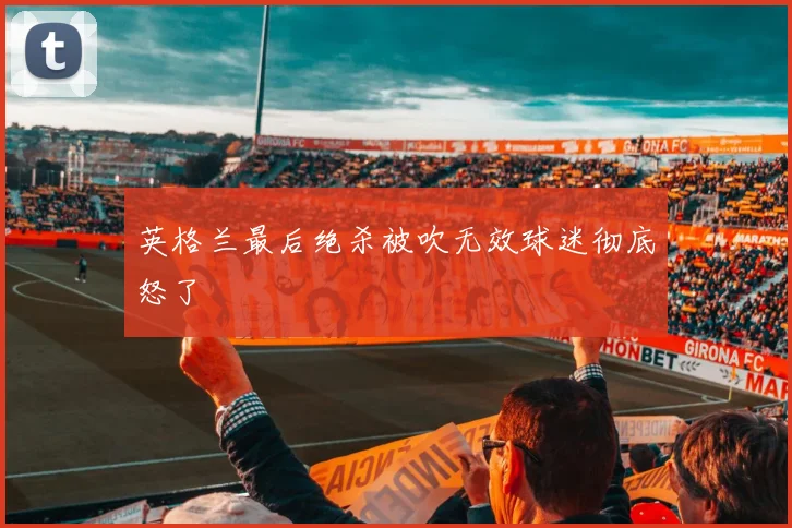 英格兰最后绝杀被吹无效球迷彻底怒了